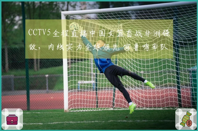 CCTV5全程直播中国女篮首战非洲强敌，内线实力全球领先 宫鲁鸣率队争取胜利