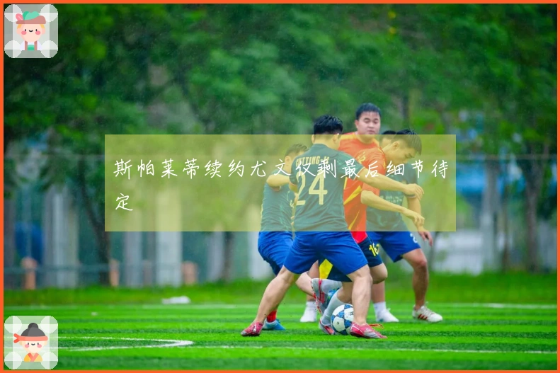 斯帕莱蒂续约尤文仅剩最后细节待定