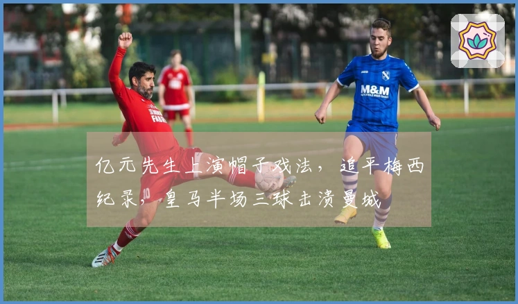 亿元先生上演帽子戏法，追平梅西纪录，皇马半场三球击溃曼城