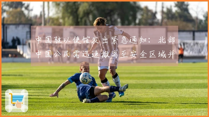 中国驻以使馆发出紧急通知：北部中国公民需迅速撤离至安全区域并增强防范措施