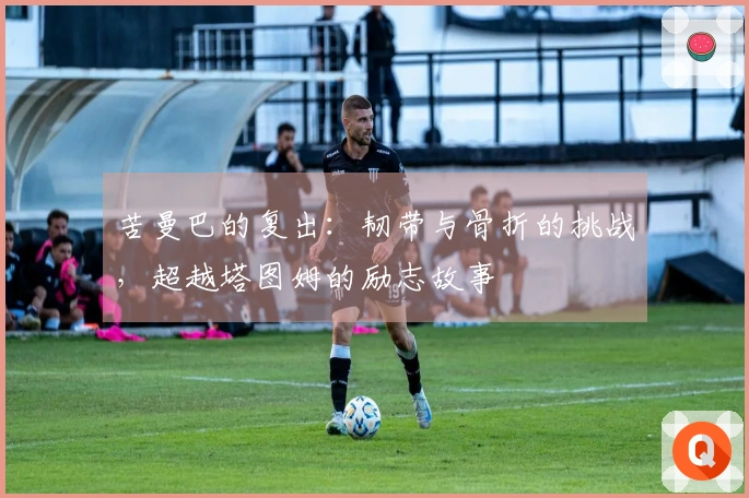 苦曼巴的复出：韧带与骨折的挑战，超越塔图姆的励志故事