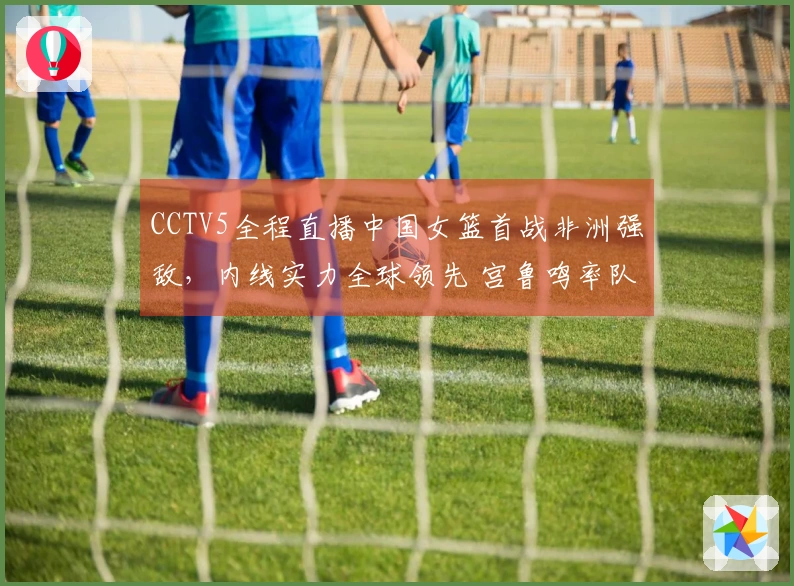 CCTV5全程直播中国女篮首战非洲强敌，内线实力全球领先 宫鲁鸣率队争取胜利