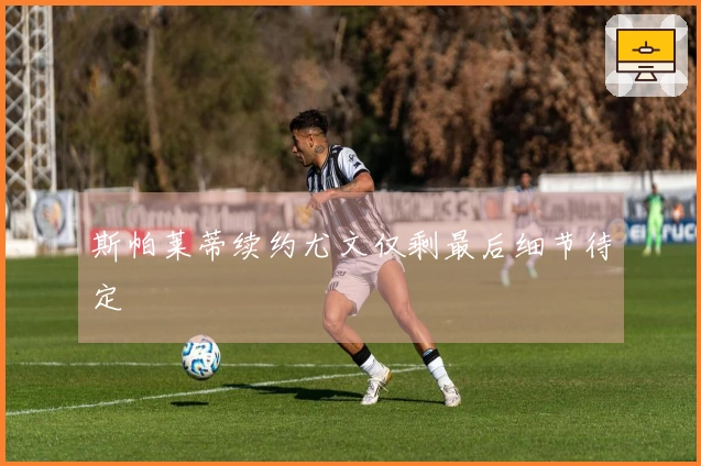 斯帕莱蒂续约尤文仅剩最后细节待定