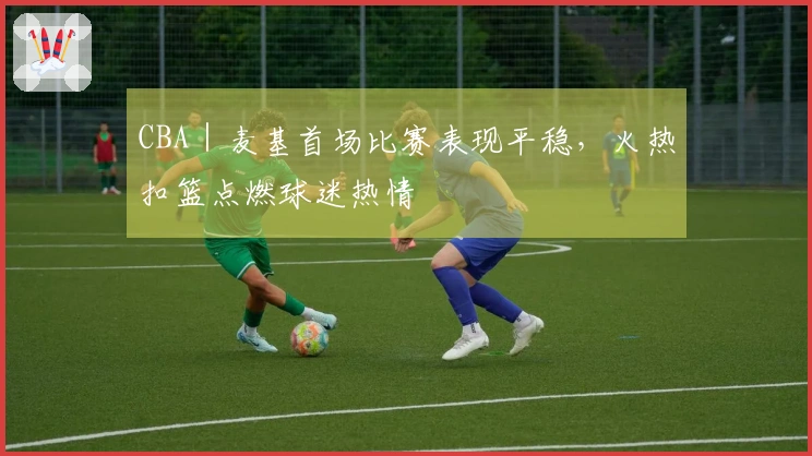 CBA｜麦基首场比赛表现平稳，火热扣篮点燃球迷热情