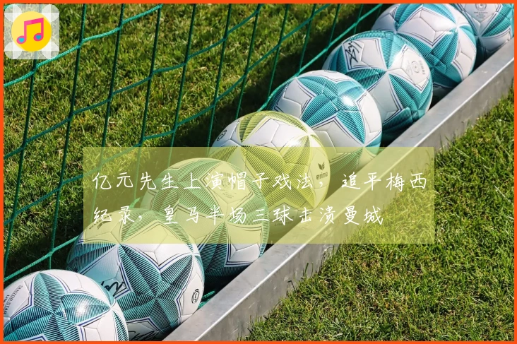 亿元先生上演帽子戏法，追平梅西纪录，皇马半场三球击溃曼城