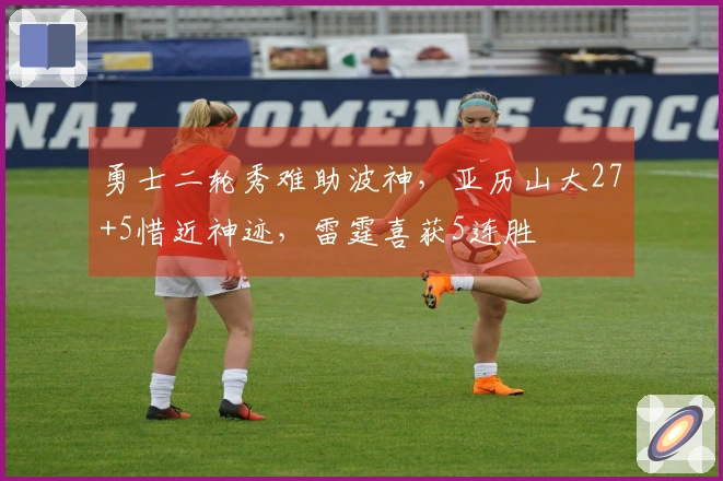 勇士二轮秀难助波神，亚历山大27+5惜近神迹，雷霆喜获5连胜