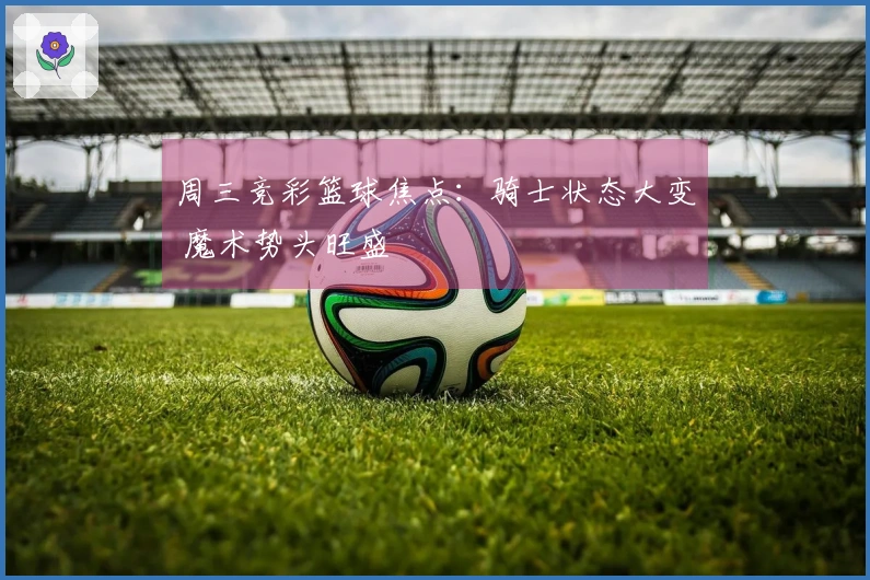 周三竞彩篮球焦点：骑士状态大变 魔术势头旺盛