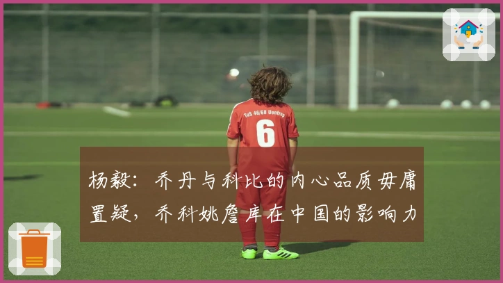 杨毅：乔丹与科比的内心品质毋庸置疑，乔科姚詹库在中国的影响力巨大