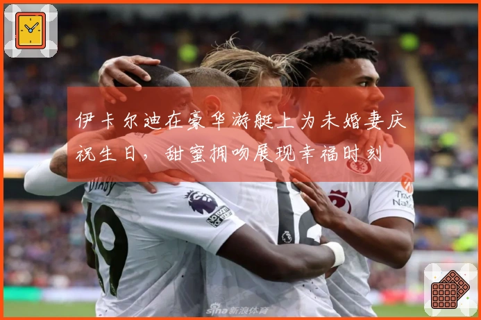 伊卡尔迪在豪华游艇上为未婚妻庆祝生日，甜蜜拥吻展现幸福时刻