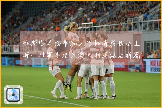 维斯塔潘搭乘私人飞机清晨抵达上海，F1赛季进入澳大利亚站后新篇章！