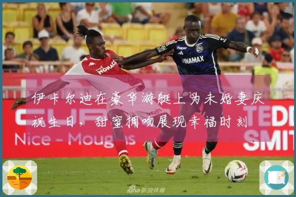 伊卡尔迪在豪华游艇上为未婚妻庆祝生日，甜蜜拥吻展现幸福时刻