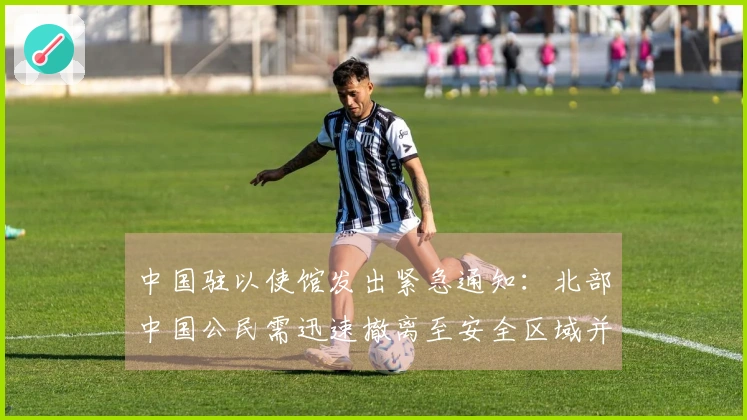 中国驻以使馆发出紧急通知：北部中国公民需迅速撤离至安全区域并增强防范措施