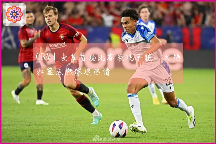 CBA｜麦基首场比赛表现平稳，火热扣篮点燃球迷热情